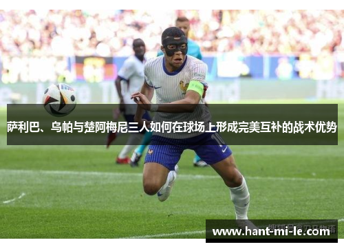 萨利巴、乌帕与楚阿梅尼三人如何在球场上形成完美互补的战术优势