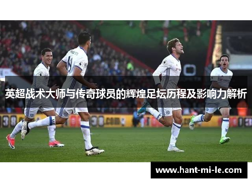 英超战术大师与传奇球员的辉煌足坛历程及影响力解析