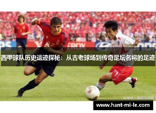 西甲球队历史遗迹探秘：从古老球场到传奇足坛名将的足迹