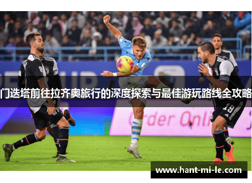 门迭塔前往拉齐奥旅行的深度探索与最佳游玩路线全攻略 门迭塔前往拉齐奥旅行的深度探索与最佳游玩路线全攻略