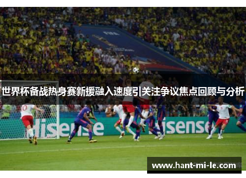 世界杯备战热身赛新援融入速度引关注争议焦点回顾与分析 世界杯备战热身赛新援融入速度引关注争议焦点回顾与分析