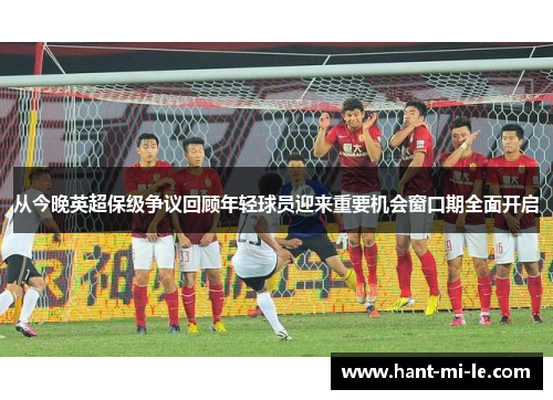 从今晚英超保级争议回顾年轻球员迎来重要机会窗口期全面开启 从今晚英超保级争议回顾年轻球员迎来重要机会窗口期全面开启