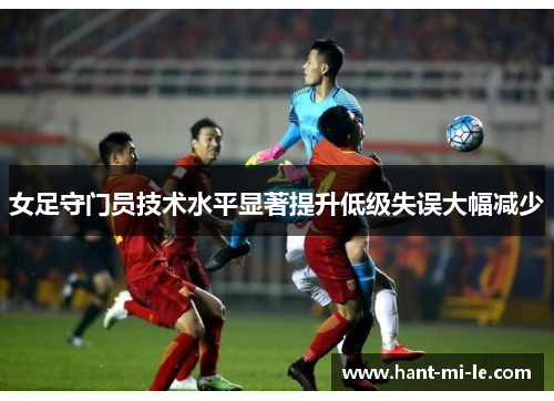 女足守门员技术水平显著提升低级失误大幅减少