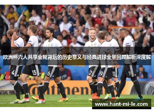 欧洲杯六人共享金靴背后的历史意义与经典进球全景回顾解析深度解