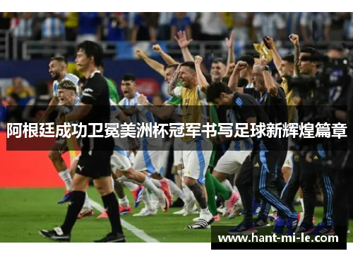 阿根廷成功卫冕美洲杯冠军书写足球新辉煌篇章