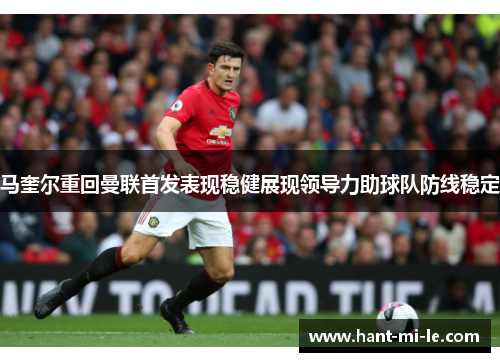 马奎尔重回曼联首发表现稳健展现领导力助球队防线稳定 马奎尔重回曼联首发表现稳健展现领导力助球队防线稳定